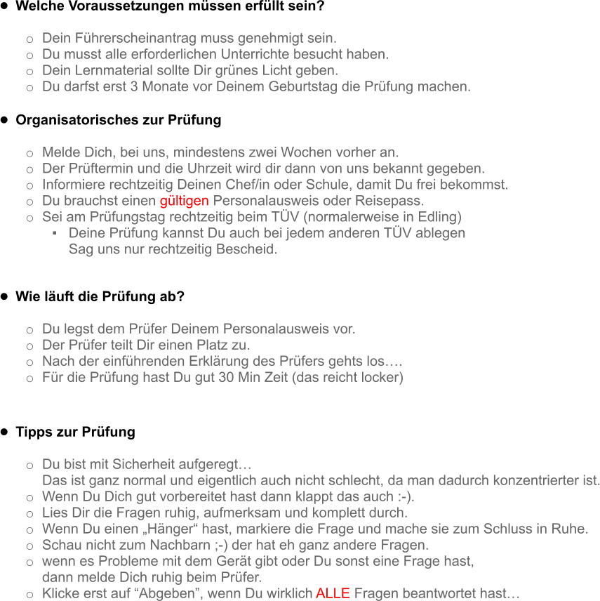 •	Welche Voraussetzungen müssen erfüllt sein?  o	Dein Führerscheinantrag muss genehmigt sein. o	Du musst alle erforderlichen Unterrichte besucht haben. o	Dein Lernmaterial sollte Dir grünes Licht geben. o	Du darfst erst 3 Monate vor Deinem Geburtstag die Prüfung machen.  •	Organisatorisches zur Prüfung  o	Melde Dich, bei uns, mindestens zwei Wochen vorher an. o	Der Prüftermin und die Uhrzeit wird dir dann von uns bekannt gegeben. o	Informiere rechtzeitig Deinen Chef/in oder Schule, damit Du frei bekommst. o	Du brauchst einen gültigen Personalausweis oder Reisepass. o	Sei am Prüfungstag rechtzeitig beim TÜV (normalerweise in Edling) ▪	Deine Prüfung kannst Du auch bei jedem anderen TÜV ablegen Sag uns nur rechtzeitig Bescheid.  •	Wie läuft die Prüfung ab?  o	Du legst dem Prüfer Deinem Personalausweis vor. o	Der Prüfer teilt Dir einen Platz zu. o	Nach der einführenden Erklärung des Prüfers gehts los…. o	Für die Prüfung hast Du gut 30 Min Zeit (das reicht locker)    •	Tipps zur Prüfung  o	Du bist mit Sicherheit aufgeregt…  Das ist ganz normal und eigentlich auch nicht schlecht, da man dadurch konzentrierter ist. o	Wenn Du Dich gut vorbereitet hast dann klappt das auch :-). o	Lies Dir die Fragen ruhig, aufmerksam und komplett durch. o	Wenn Du einen „Hänger“ hast, markiere die Frage und mache sie zum Schluss in Ruhe. o	Schau nicht zum Nachbarn ;-) der hat eh ganz andere Fragen. o	wenn es Probleme mit dem Gerät gibt oder Du sonst eine Frage hast,  dann melde Dich ruhig beim Prüfer. o	Klicke erst auf “Abgeben”, wenn Du wirklich ALLE Fragen beantwortet hast…